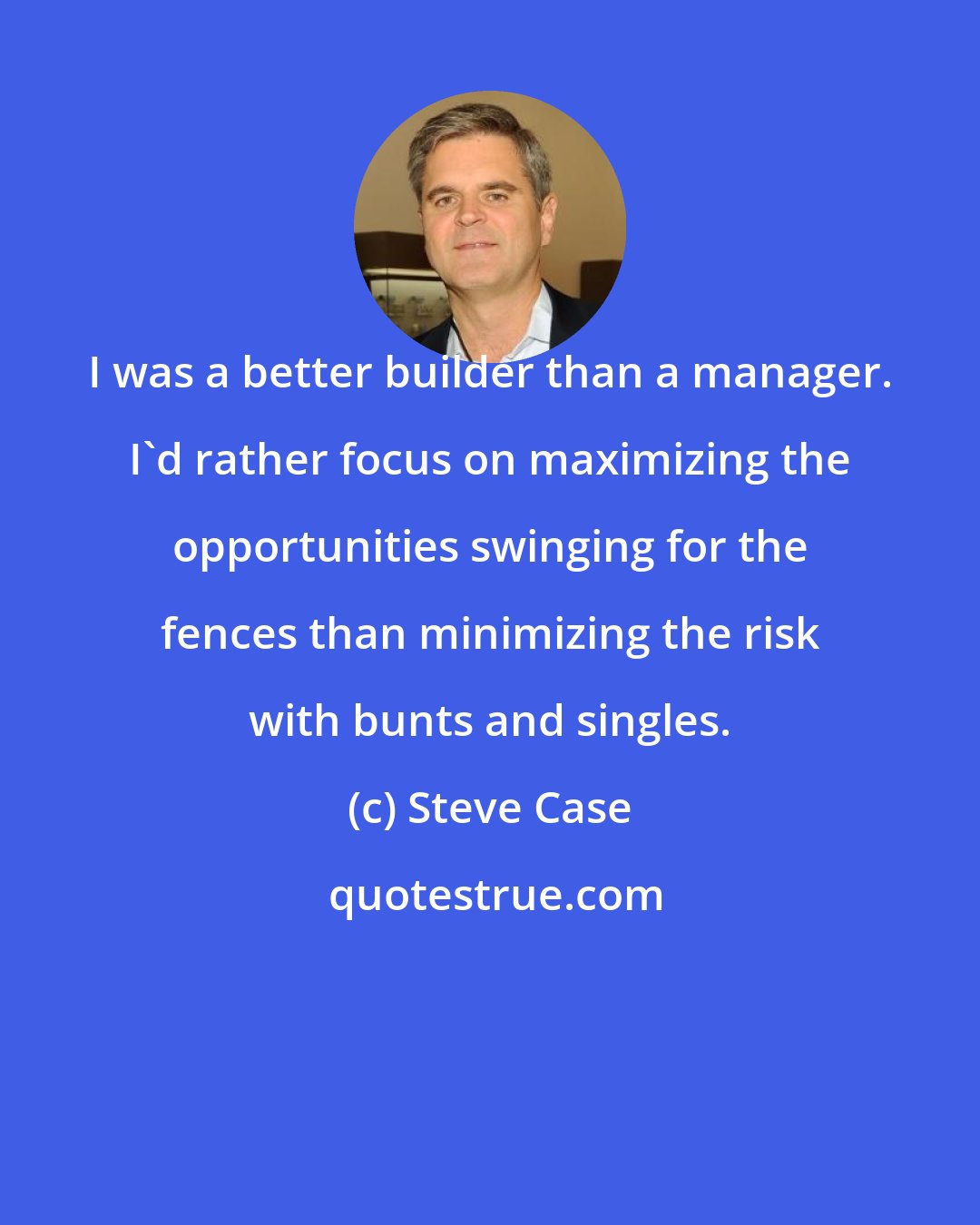 Steve Case: I was a better builder than a manager. I'd rather focus on maximizing the opportunities swinging for the fences than minimizing the risk with bunts and singles.
