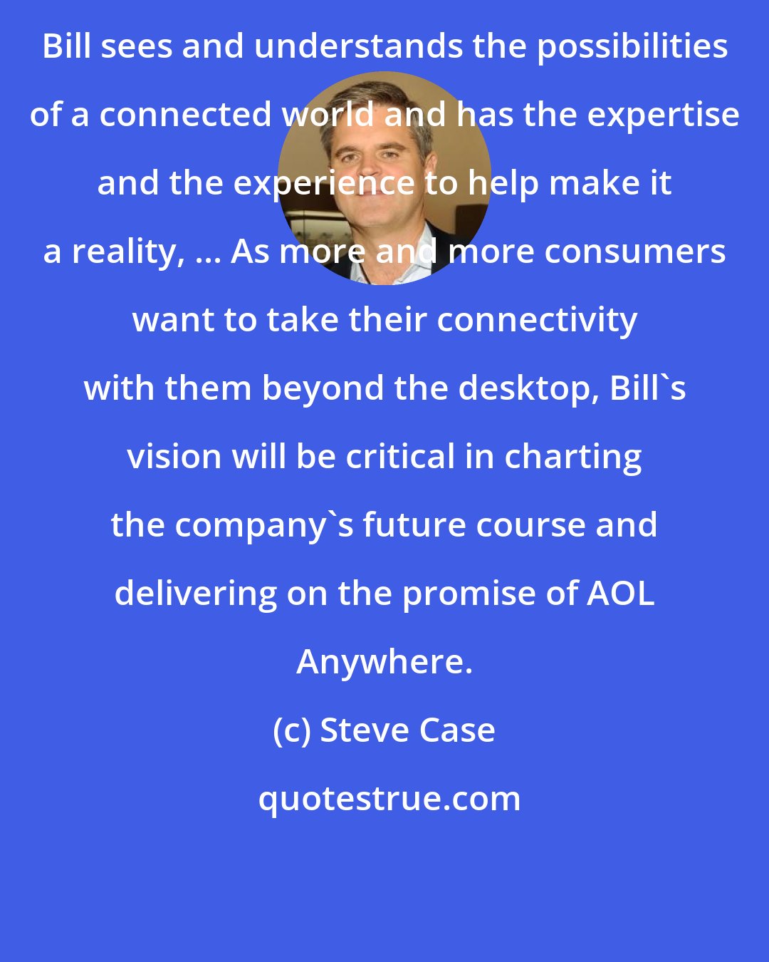 Steve Case: Bill sees and understands the possibilities of a connected world and has the expertise and the experience to help make it a reality, ... As more and more consumers want to take their connectivity with them beyond the desktop, Bill's vision will be critical in charting the company's future course and delivering on the promise of AOL Anywhere.