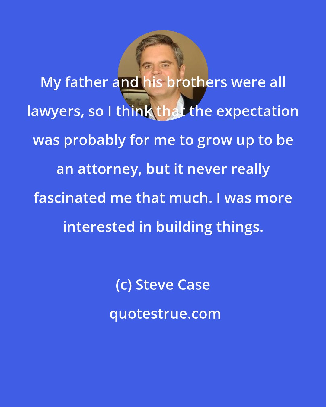 Steve Case: My father and his brothers were all lawyers, so I think that the expectation was probably for me to grow up to be an attorney, but it never really fascinated me that much. I was more interested in building things.