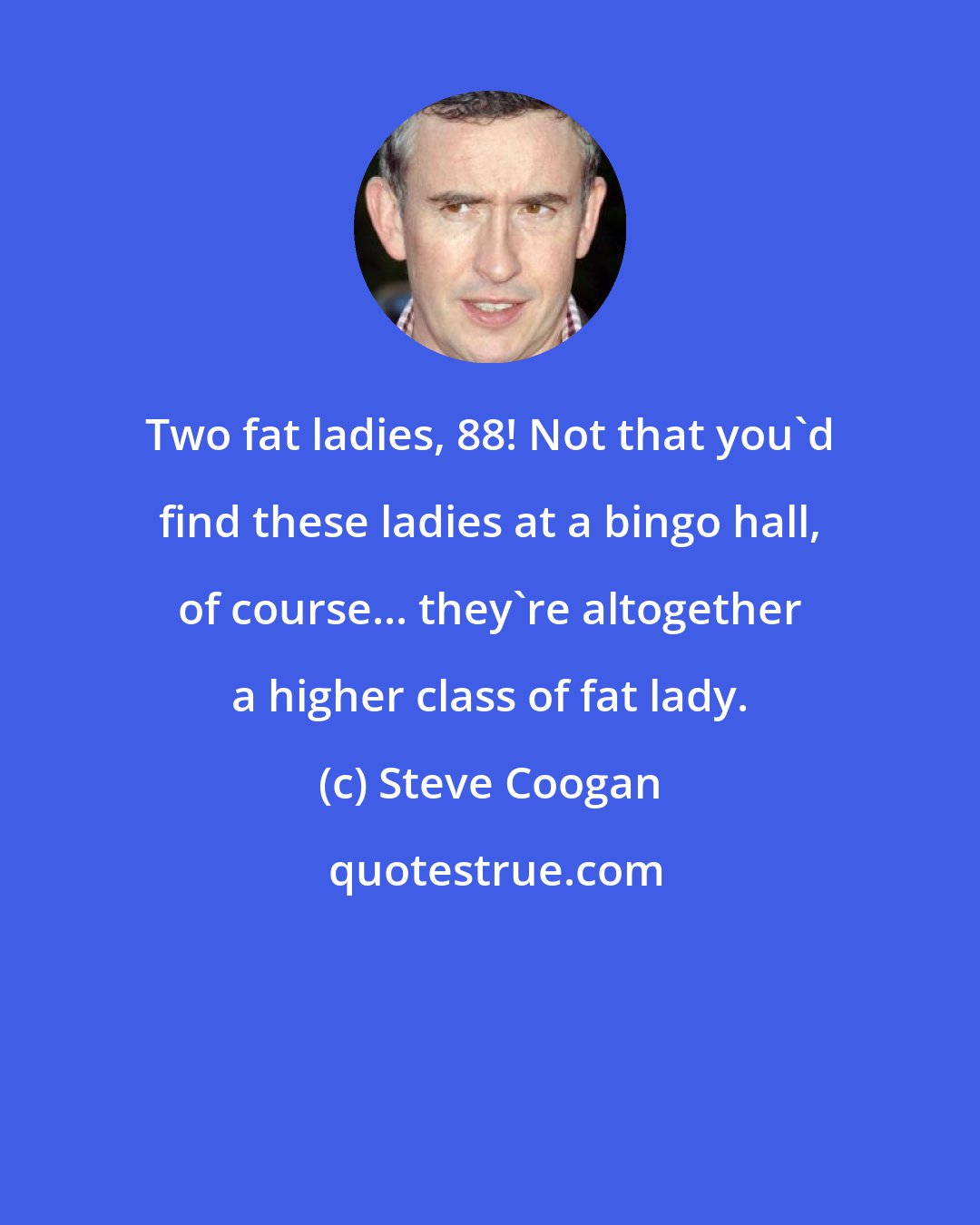 Steve Coogan: Two fat ladies, 88! Not that you'd find these ladies at a bingo hall, of course... they're altogether a higher class of fat lady.