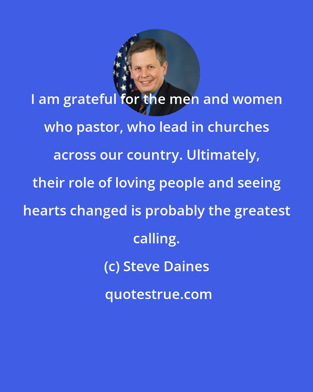 Steve Daines: I am grateful for the men and women who pastor, who lead in churches across our country. Ultimately, their role of loving people and seeing hearts changed is probably the greatest calling.