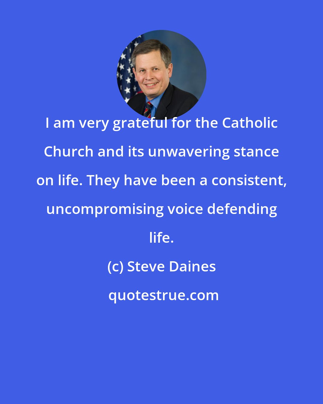 Steve Daines: I am very grateful for the Catholic Church and its unwavering stance on life. They have been a consistent, uncompromising voice defending life.
