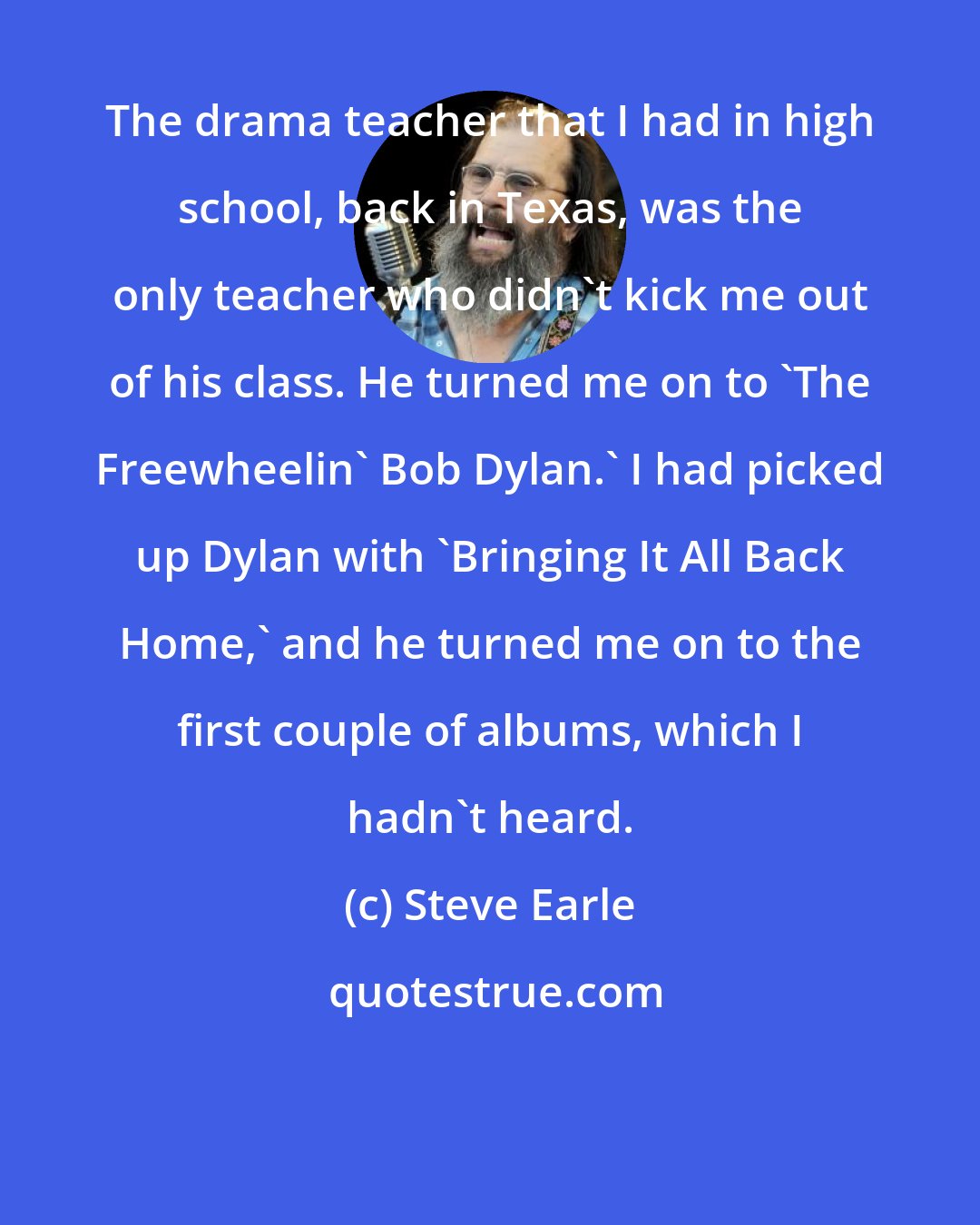 Steve Earle: The drama teacher that I had in high school, back in Texas, was the only teacher who didn't kick me out of his class. He turned me on to 'The Freewheelin' Bob Dylan.' I had picked up Dylan with 'Bringing It All Back Home,' and he turned me on to the first couple of albums, which I hadn't heard.