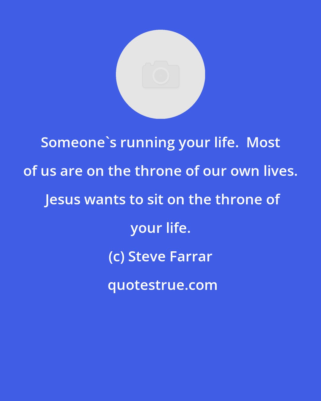 Steve Farrar: Someone's running your life.  Most of us are on the throne of our own lives.  Jesus wants to sit on the throne of your life.