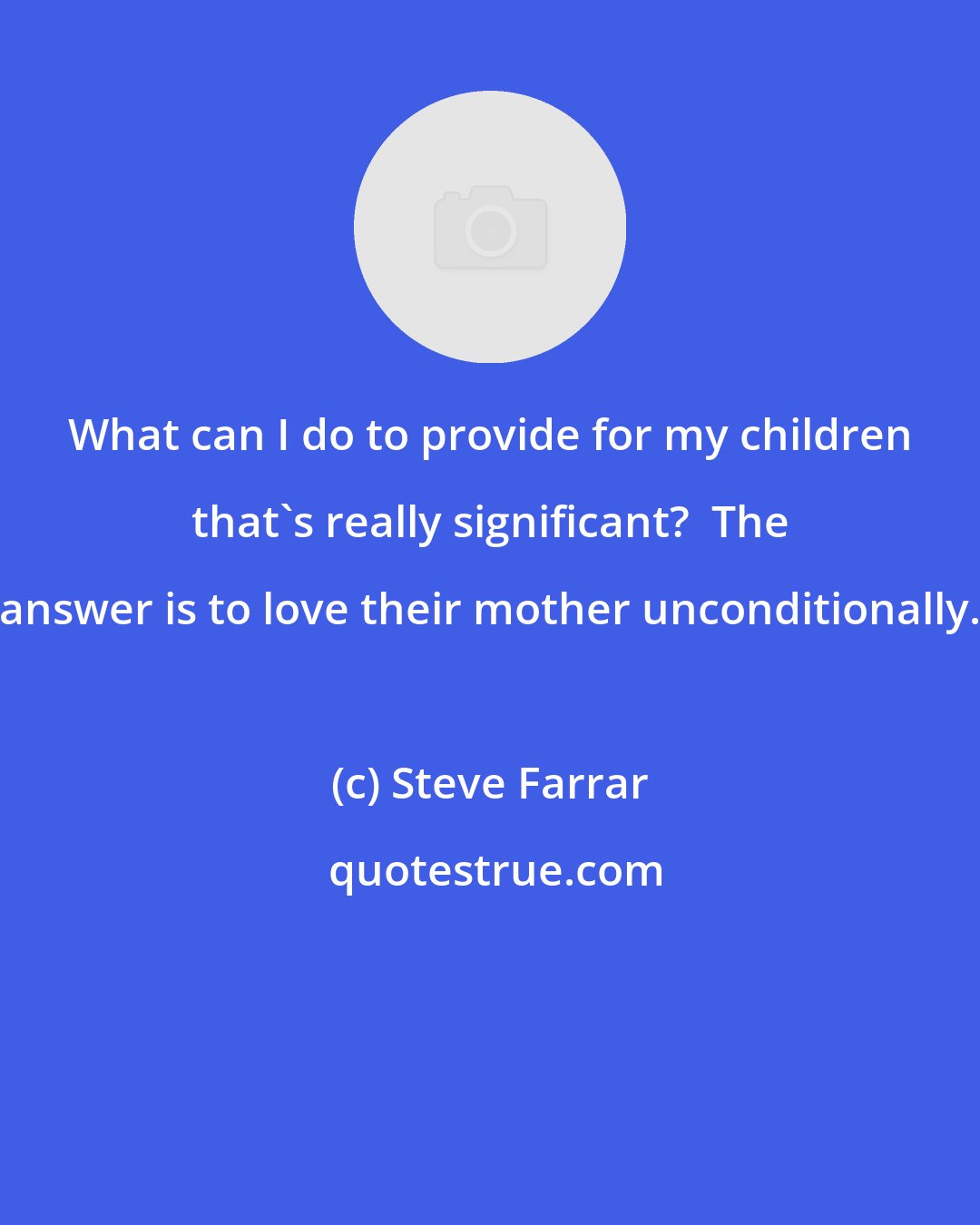 Steve Farrar: What can I do to provide for my children that's really significant?  The answer is to love their mother unconditionally.
