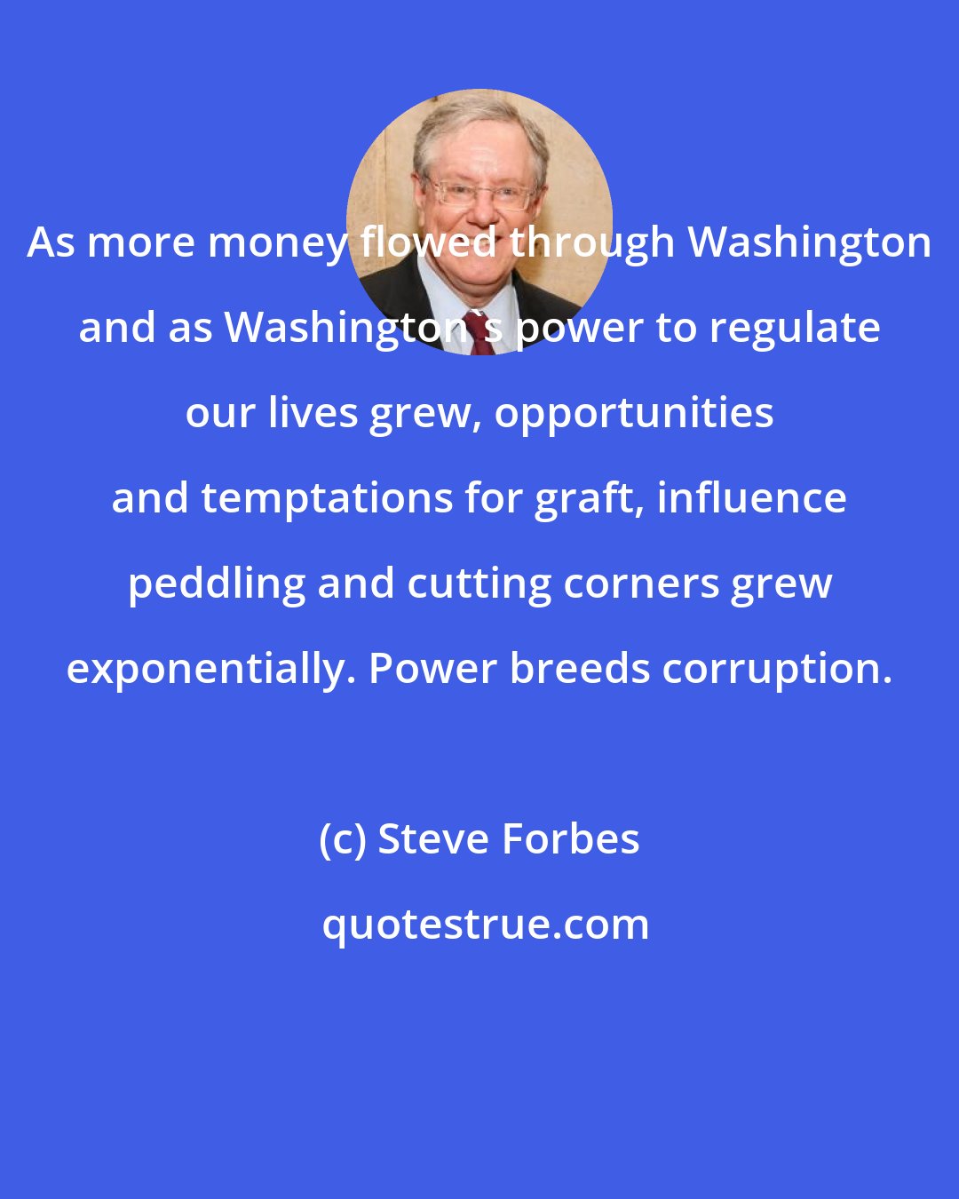 Steve Forbes: As more money flowed through Washington and as Washington's power to regulate our lives grew, opportunities and temptations for graft, influence peddling and cutting corners grew exponentially. Power breeds corruption.