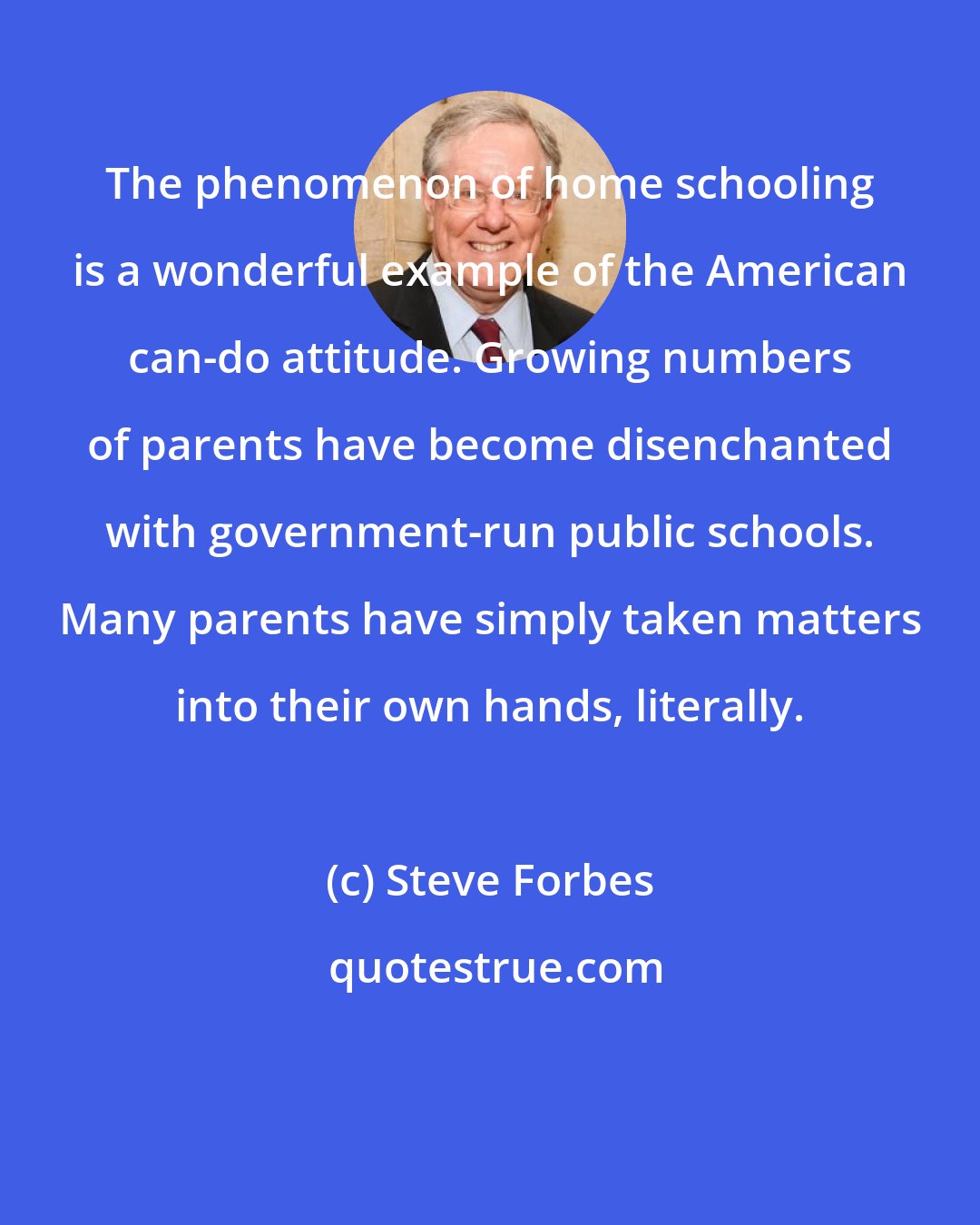 Steve Forbes: The phenomenon of home schooling is a wonderful example of the American can-do attitude. Growing numbers of parents have become disenchanted with government-run public schools. Many parents have simply taken matters into their own hands, literally.