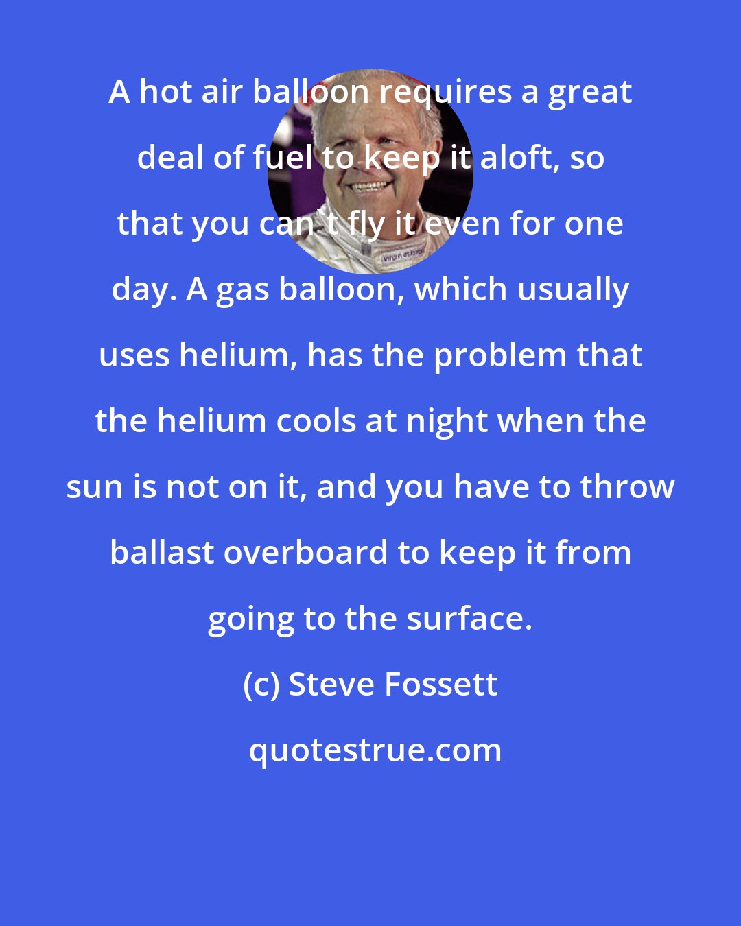 Steve Fossett: A hot air balloon requires a great deal of fuel to keep it aloft, so that you can't fly it even for one day. A gas balloon, which usually uses helium, has the problem that the helium cools at night when the sun is not on it, and you have to throw ballast overboard to keep it from going to the surface.