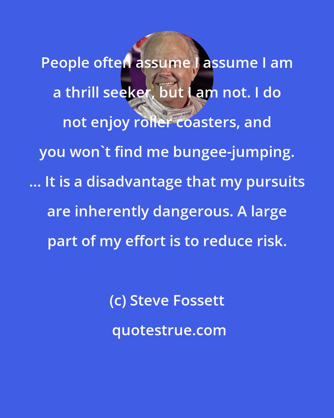 Steve Fossett: People often assume I assume I am a thrill seeker, but I am not. I do not enjoy roller coasters, and you won't find me bungee-jumping. ... It is a disadvantage that my pursuits are inherently dangerous. A large part of my effort is to reduce risk.