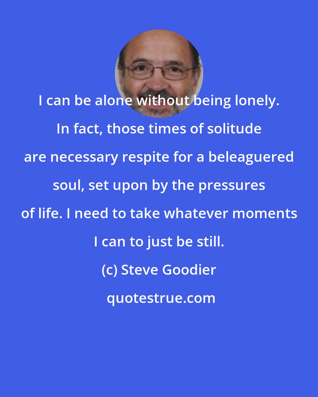 Steve Goodier: I can be alone without being lonely. In fact, those times of solitude are necessary respite for a beleaguered soul, set upon by the pressures of life. I need to take whatever moments I can to just be still.