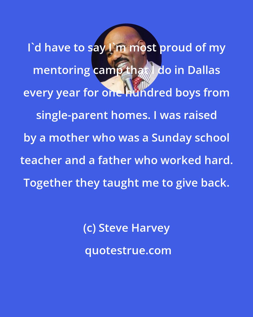 Steve Harvey: I'd have to say I'm most proud of my mentoring camp that I do in Dallas every year for one hundred boys from single-parent homes. I was raised by a mother who was a Sunday school teacher and a father who worked hard. Together they taught me to give back.