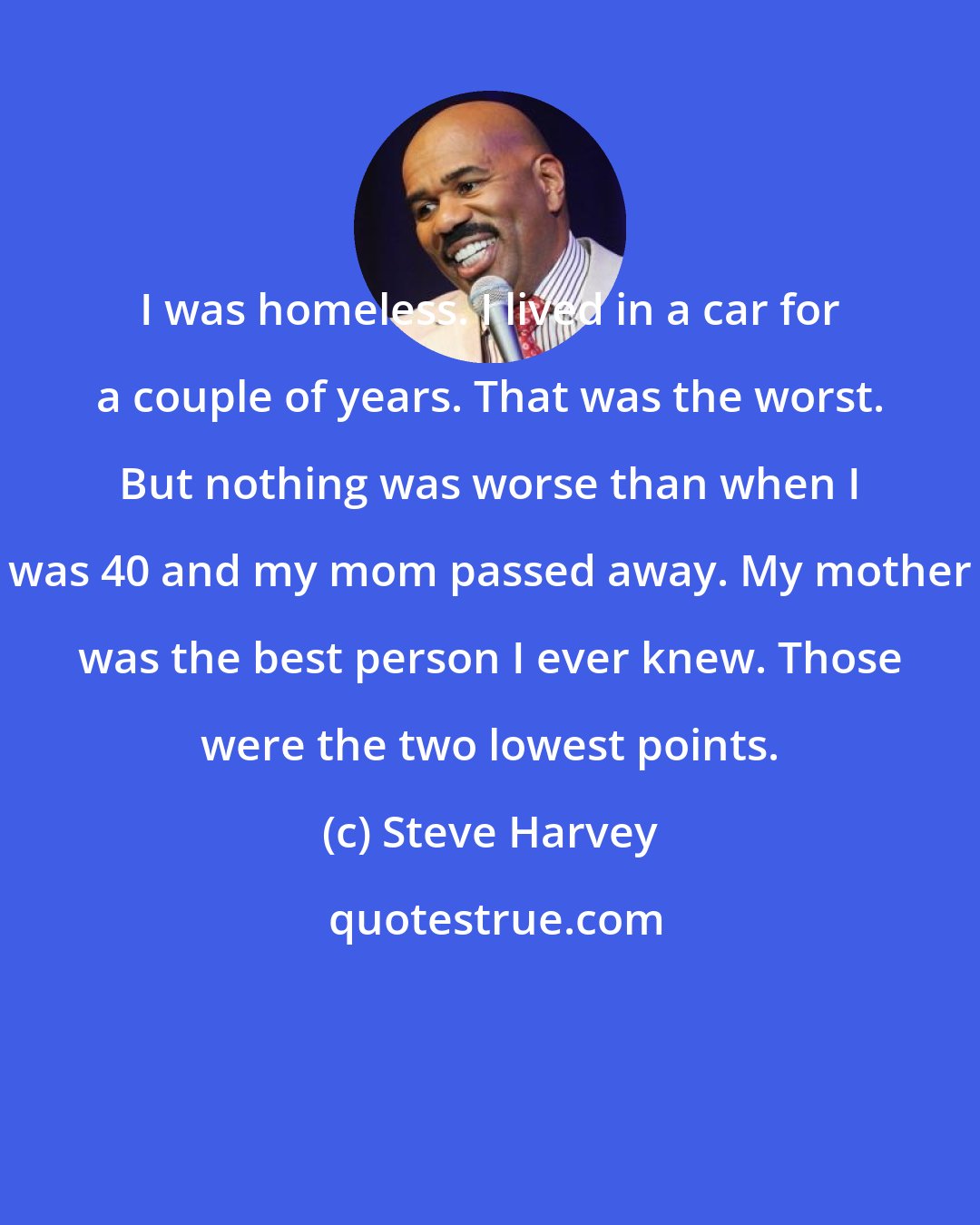 Steve Harvey: I was homeless. I lived in a car for a couple of years. That was the worst. But nothing was worse than when I was 40 and my mom passed away. My mother was the best person I ever knew. Those were the two lowest points.