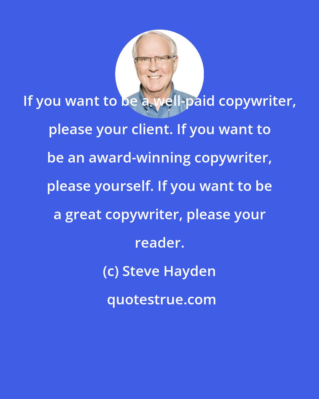 Steve Hayden: If you want to be a well-paid copywriter, please your client. If you want to be an award-winning copywriter, please yourself. If you want to be a great copywriter, please your reader.