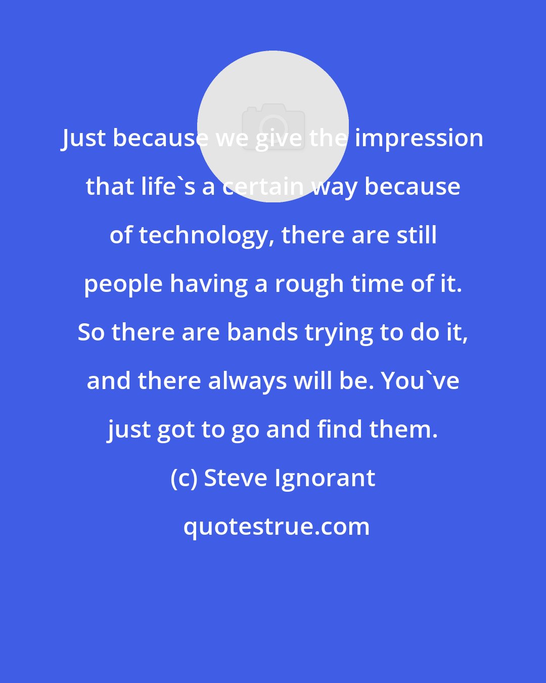 Steve Ignorant: Just because we give the impression that life's a certain way because of technology, there are still people having a rough time of it. So there are bands trying to do it, and there always will be. You've just got to go and find them.