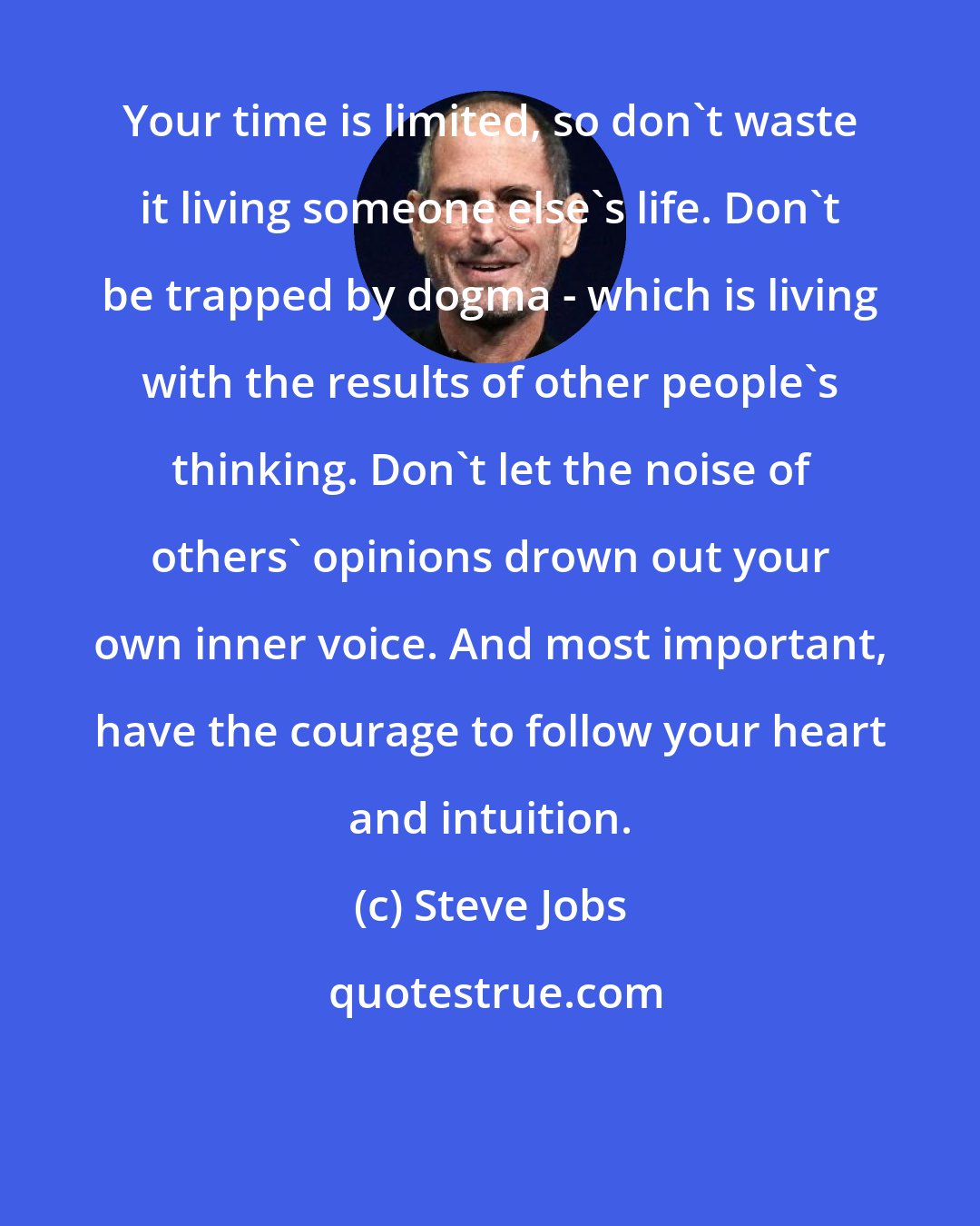 Steve Jobs: Your time is limited, so don't waste it living someone else's life. Don't be trapped by dogma - which is living with the results of other people's thinking. Don't let the noise of others' opinions drown out your own inner voice. And most important, have the courage to follow your heart and intuition.