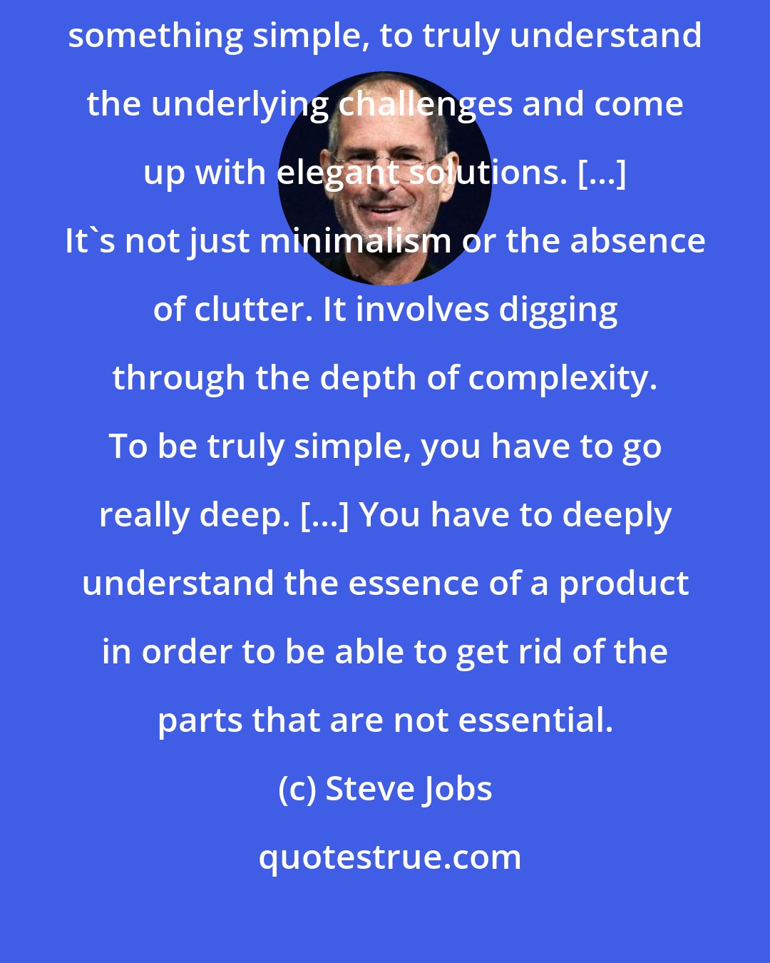 Steve Jobs: Simplicity is the ultimate sophistication. It takes a lot of hard work to make something simple, to truly understand the underlying challenges and come up with elegant solutions. [...] It's not just minimalism or the absence of clutter. It involves digging through the depth of complexity. To be truly simple, you have to go really deep. [...] You have to deeply understand the essence of a product in order to be able to get rid of the parts that are not essential.