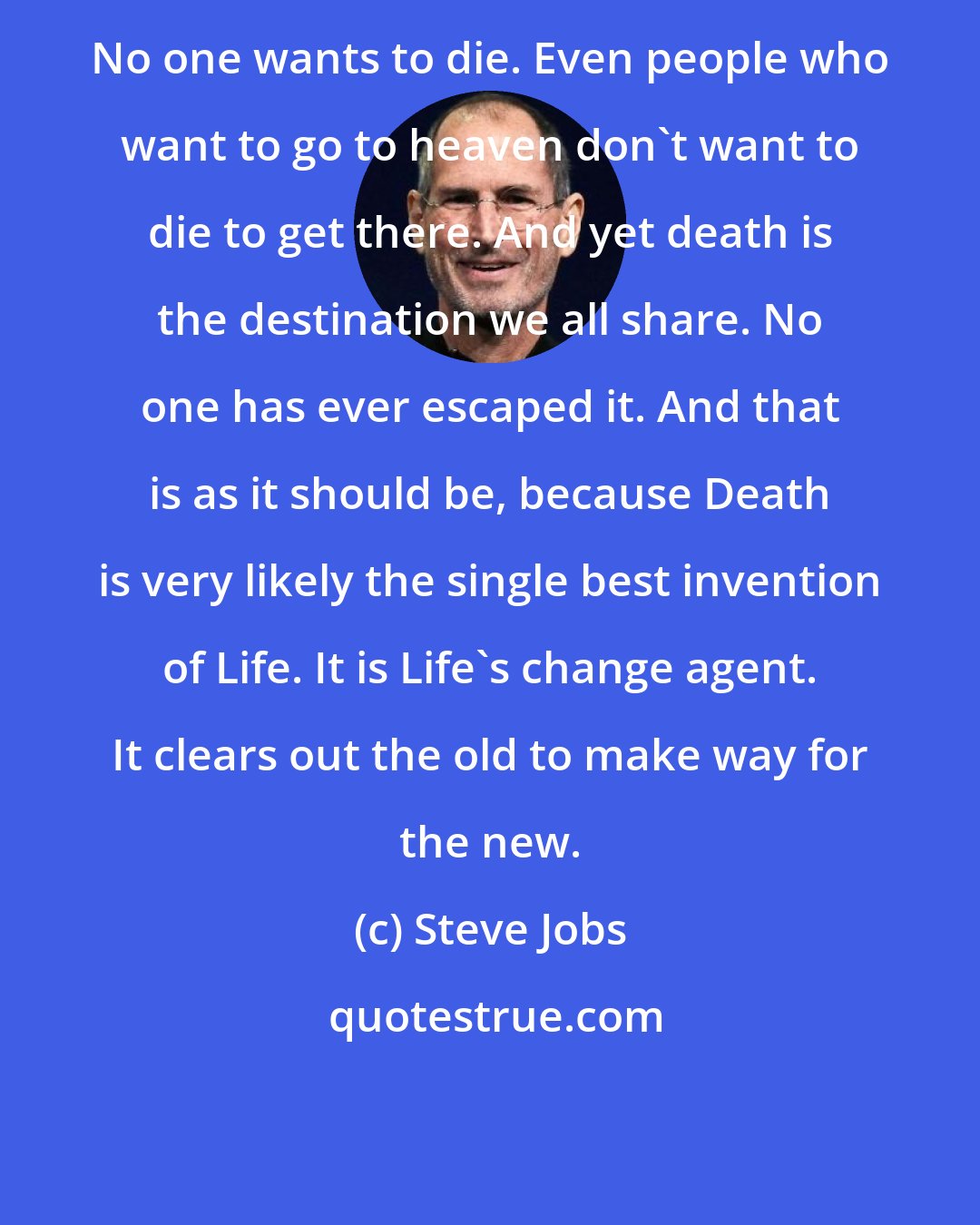 Steve Jobs: No one wants to die. Even people who want to go to heaven don't want to die to get there. And yet death is the destination we all share. No one has ever escaped it. And that is as it should be, because Death is very likely the single best invention of Life. It is Life's change agent. It clears out the old to make way for the new.