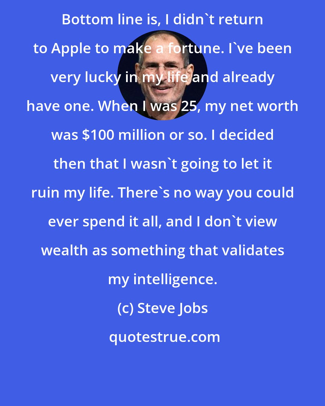 Steve Jobs: Bottom line is, I didn't return to Apple to make a fortune. I've been very lucky in my life and already have one. When I was 25, my net worth was $100 million or so. I decided then that I wasn't going to let it ruin my life. There's no way you could ever spend it all, and I don't view wealth as something that validates my intelligence.