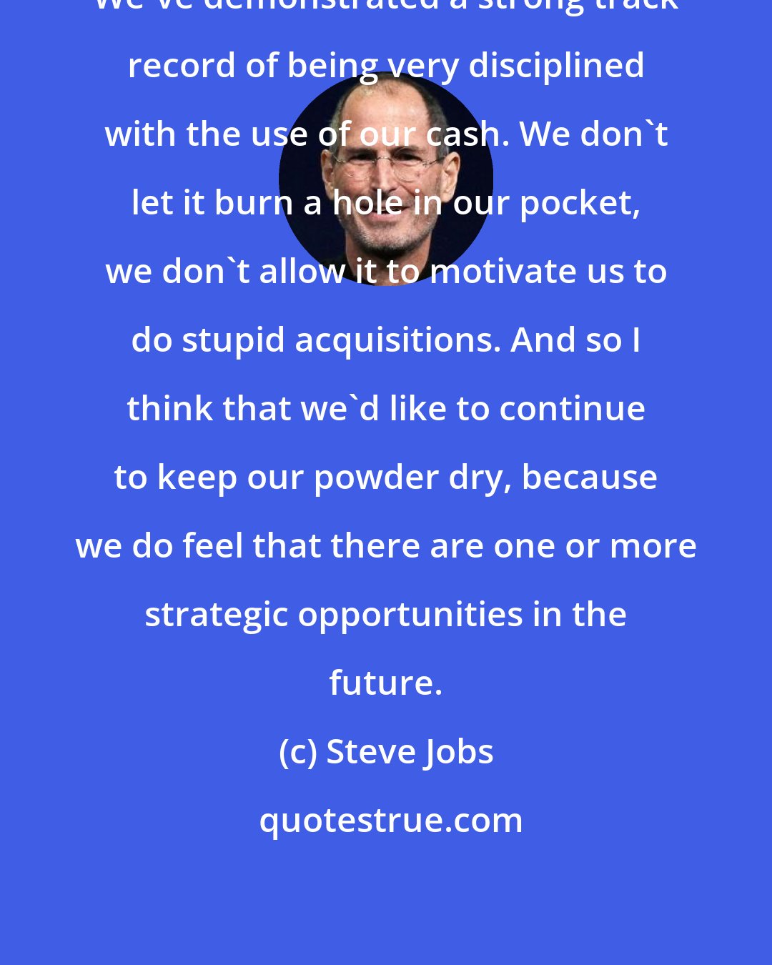 Steve Jobs: We've demonstrated a strong track record of being very disciplined with the use of our cash. We don't let it burn a hole in our pocket, we don't allow it to motivate us to do stupid acquisitions. And so I think that we'd like to continue to keep our powder dry, because we do feel that there are one or more strategic opportunities in the future.