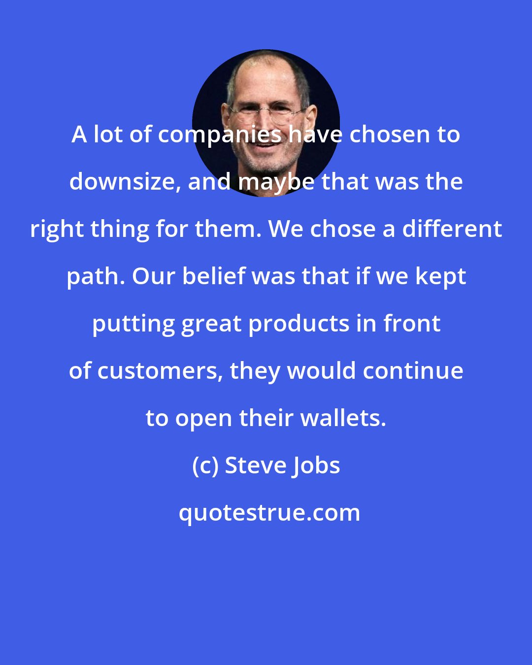 Steve Jobs: A lot of companies have chosen to downsize, and maybe that was the right thing for them. We chose a different path. Our belief was that if we kept putting great products in front of customers, they would continue to open their wallets.
