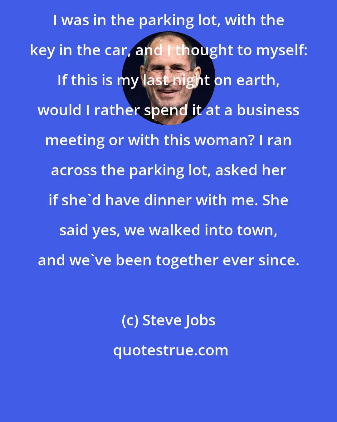 Steve Jobs: I was in the parking lot, with the key in the car, and I thought to myself: If this is my last night on earth, would I rather spend it at a business meeting or with this woman? I ran across the parking lot, asked her if she'd have dinner with me. She said yes, we walked into town, and we've been together ever since.