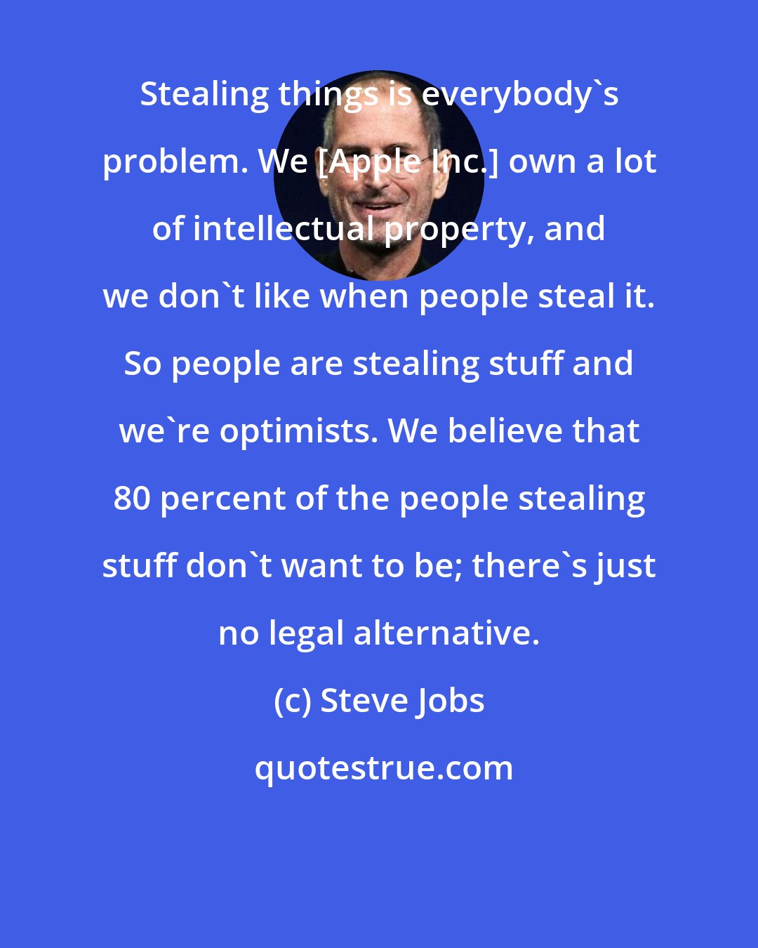Steve Jobs: Stealing things is everybody's problem. We [Apple Inc.] own a lot of intellectual property, and we don't like when people steal it. So people are stealing stuff and we're optimists. We believe that 80 percent of the people stealing stuff don't want to be; there's just no legal alternative.