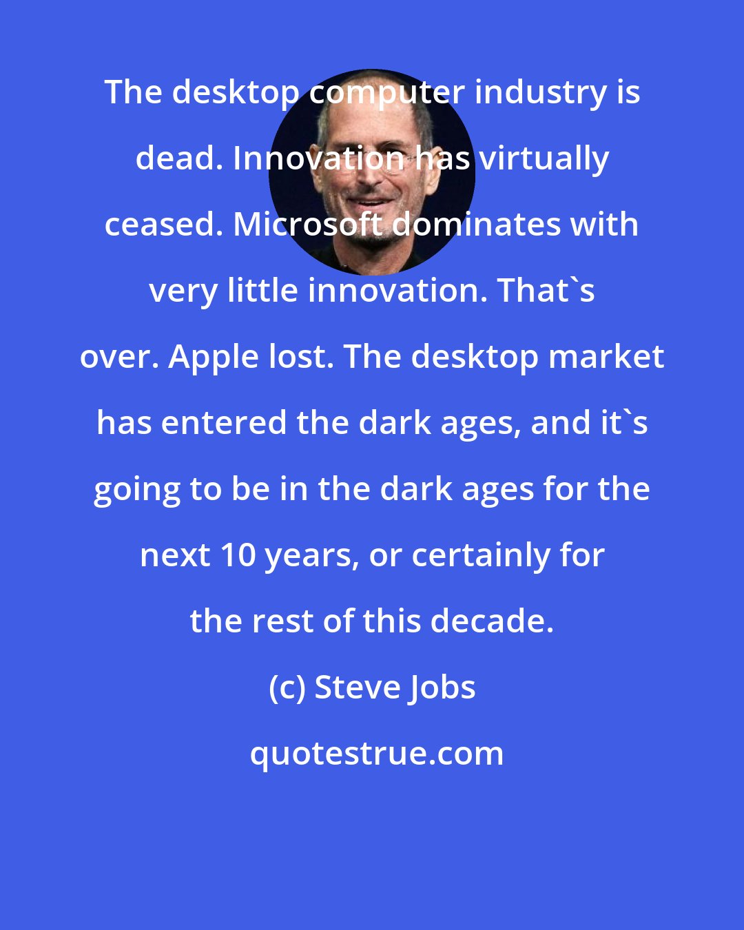 Steve Jobs: The desktop computer industry is dead. Innovation has virtually ceased. Microsoft dominates with very little innovation. That's over. Apple lost. The desktop market has entered the dark ages, and it's going to be in the dark ages for the next 10 years, or certainly for the rest of this decade.