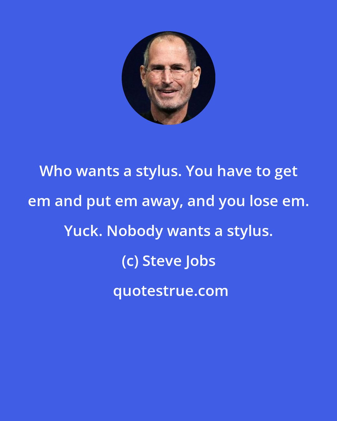Steve Jobs: Who wants a stylus. You have to get em and put em away, and you lose em. Yuck. Nobody wants a stylus.