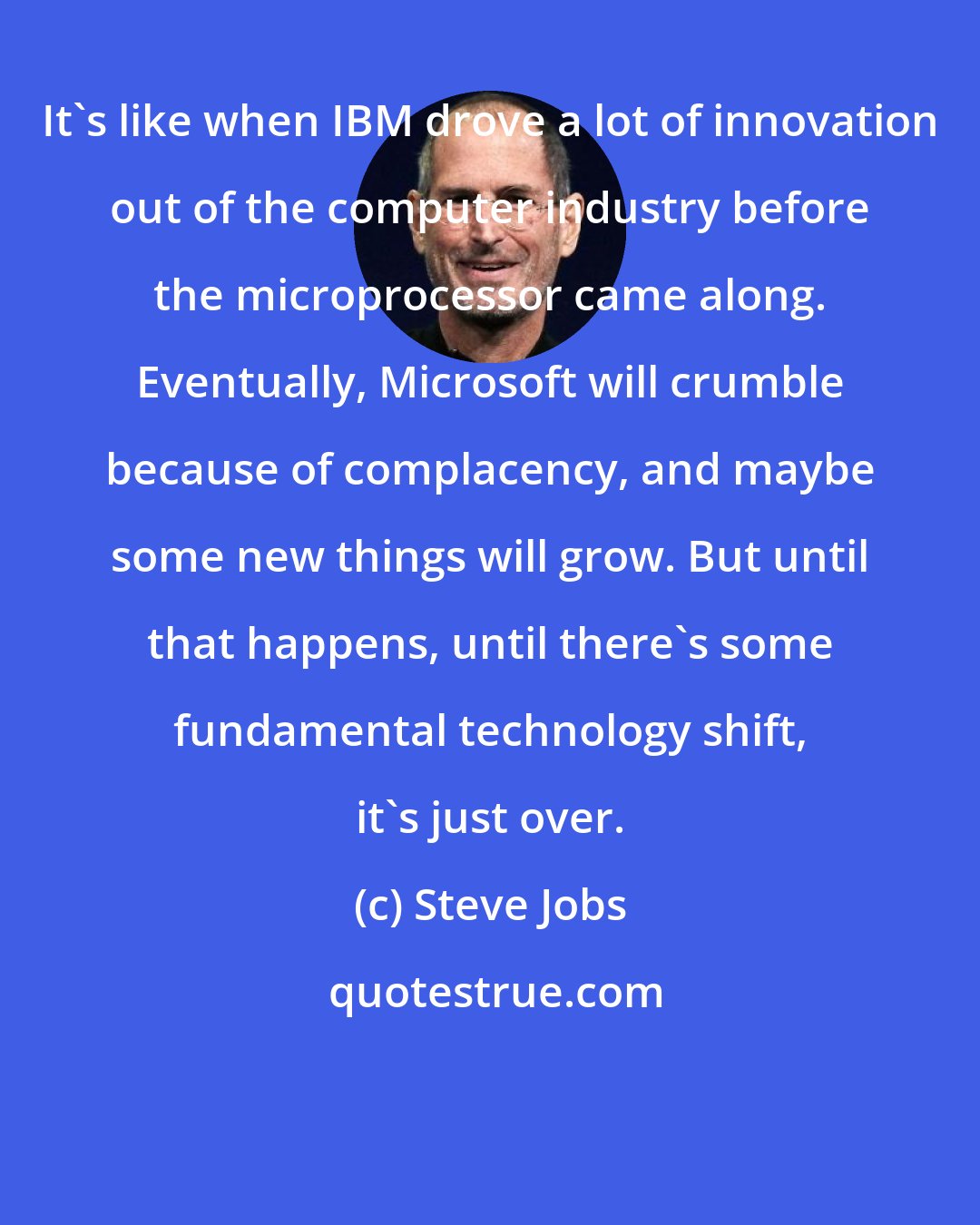 Steve Jobs: It's like when IBM drove a lot of innovation out of the computer industry before the microprocessor came along. Eventually, Microsoft will crumble because of complacency, and maybe some new things will grow. But until that happens, until there's some fundamental technology shift, it's just over.
