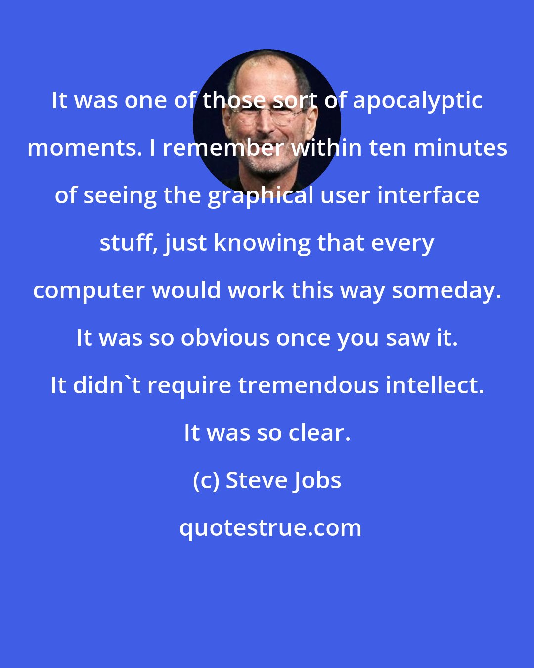 Steve Jobs: It was one of those sort of apocalyptic moments. I remember within ten minutes of seeing the graphical user interface stuff, just knowing that every computer would work this way someday. It was so obvious once you saw it. It didn't require tremendous intellect. It was so clear.