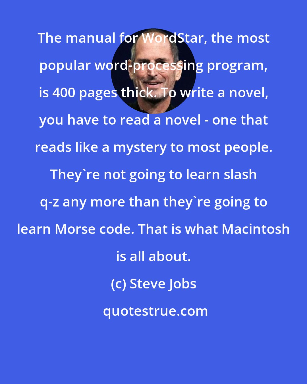 Steve Jobs: The manual for WordStar, the most popular word-processing program, is 400 pages thick. To write a novel, you have to read a novel - one that reads like a mystery to most people. They're not going to learn slash q-z any more than they're going to learn Morse code. That is what Macintosh is all about.