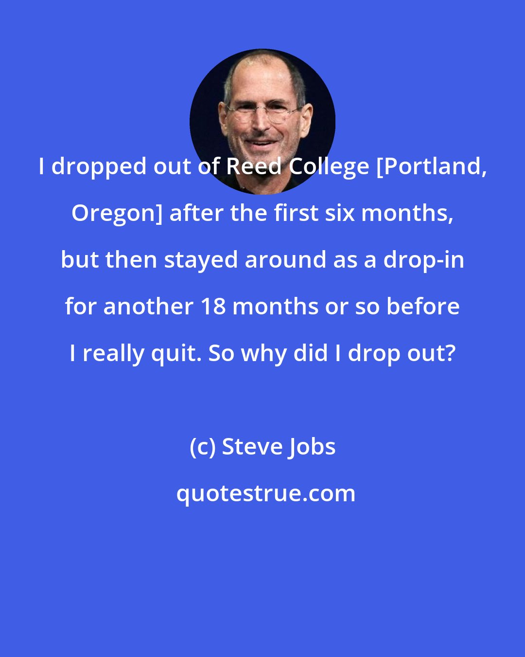 Steve Jobs: I dropped out of Reed College [Portland, Oregon] after the first six months, but then stayed around as a drop-in for another 18 months or so before I really quit. So why did I drop out?