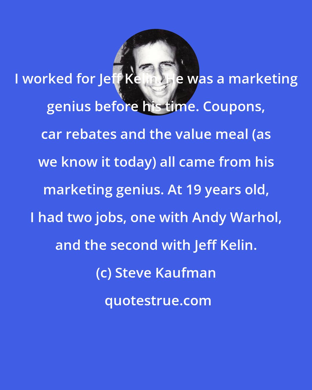 Steve Kaufman: I worked for Jeff Kelin. He was a marketing genius before his time. Coupons, car rebates and the value meal (as we know it today) all came from his marketing genius. At 19 years old, I had two jobs, one with Andy Warhol, and the second with Jeff Kelin.