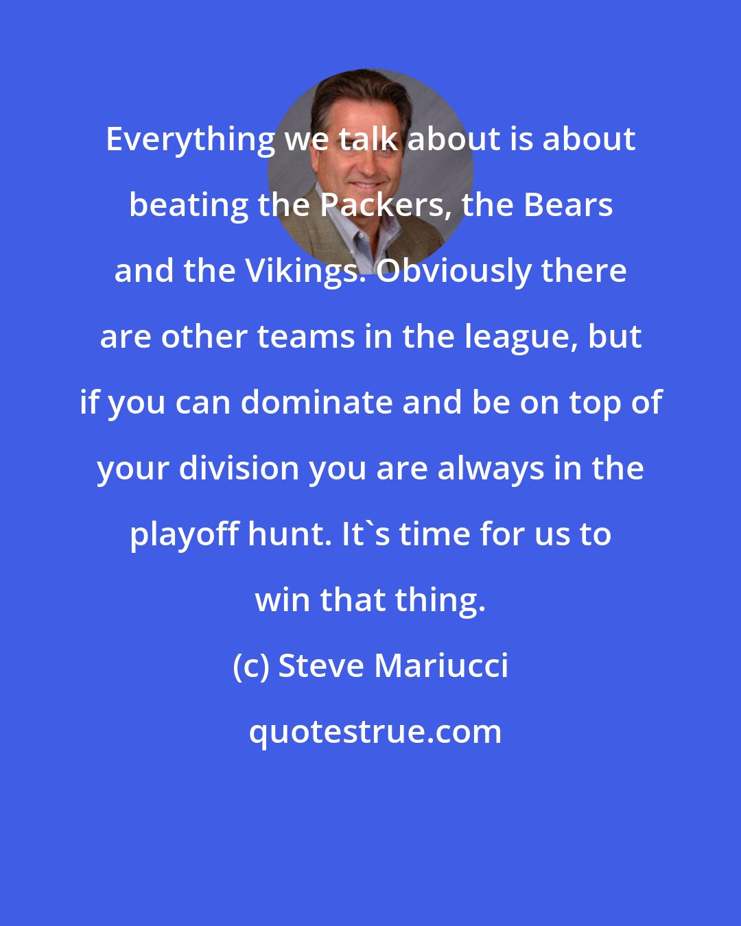 Steve Mariucci: Everything we talk about is about beating the Packers, the Bears and the Vikings. Obviously there are other teams in the league, but if you can dominate and be on top of your division you are always in the playoff hunt. It's time for us to win that thing.