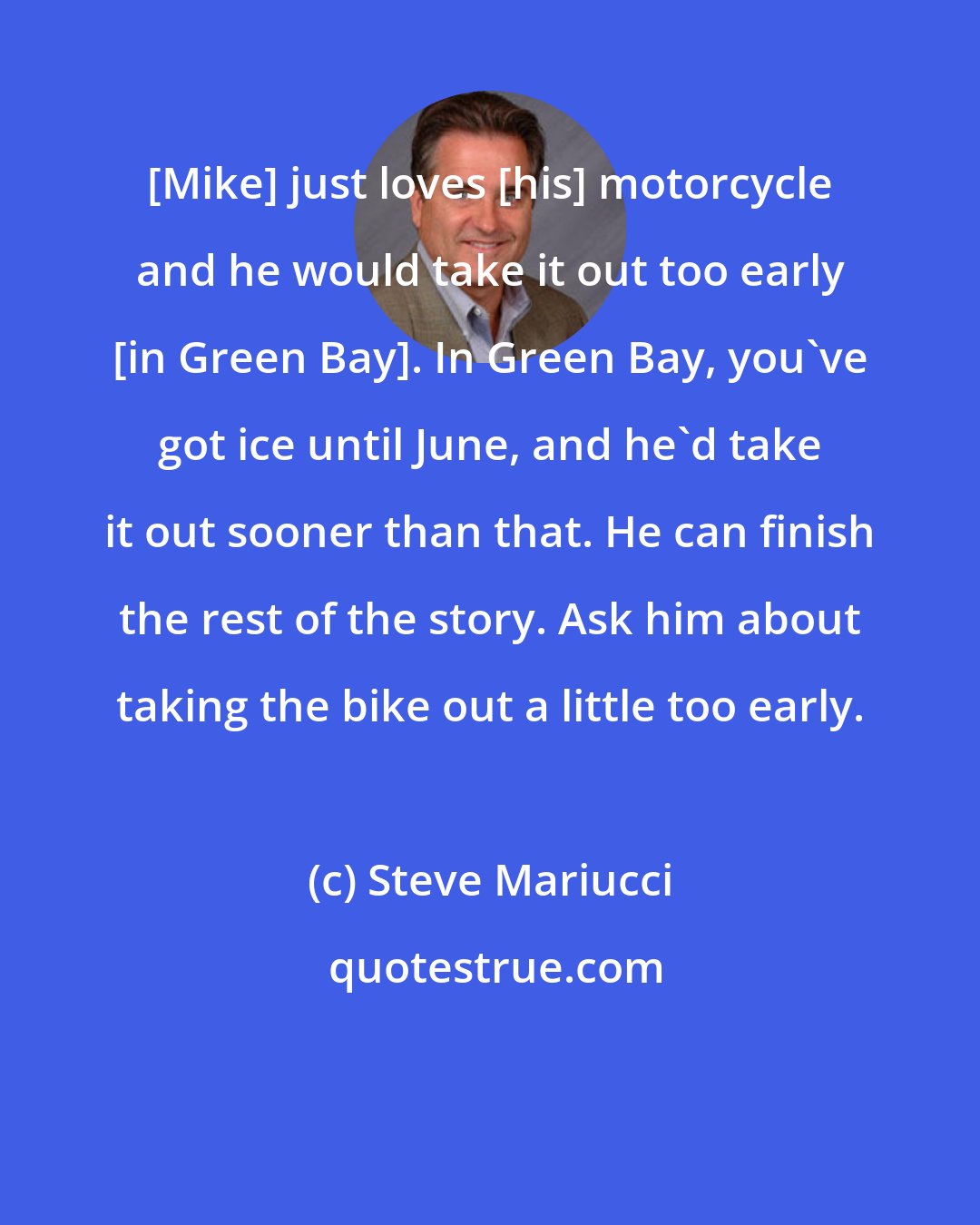Steve Mariucci: [Mike] just loves [his] motorcycle and he would take it out too early [in Green Bay]. In Green Bay, you've got ice until June, and he'd take it out sooner than that. He can finish the rest of the story. Ask him about taking the bike out a little too early.