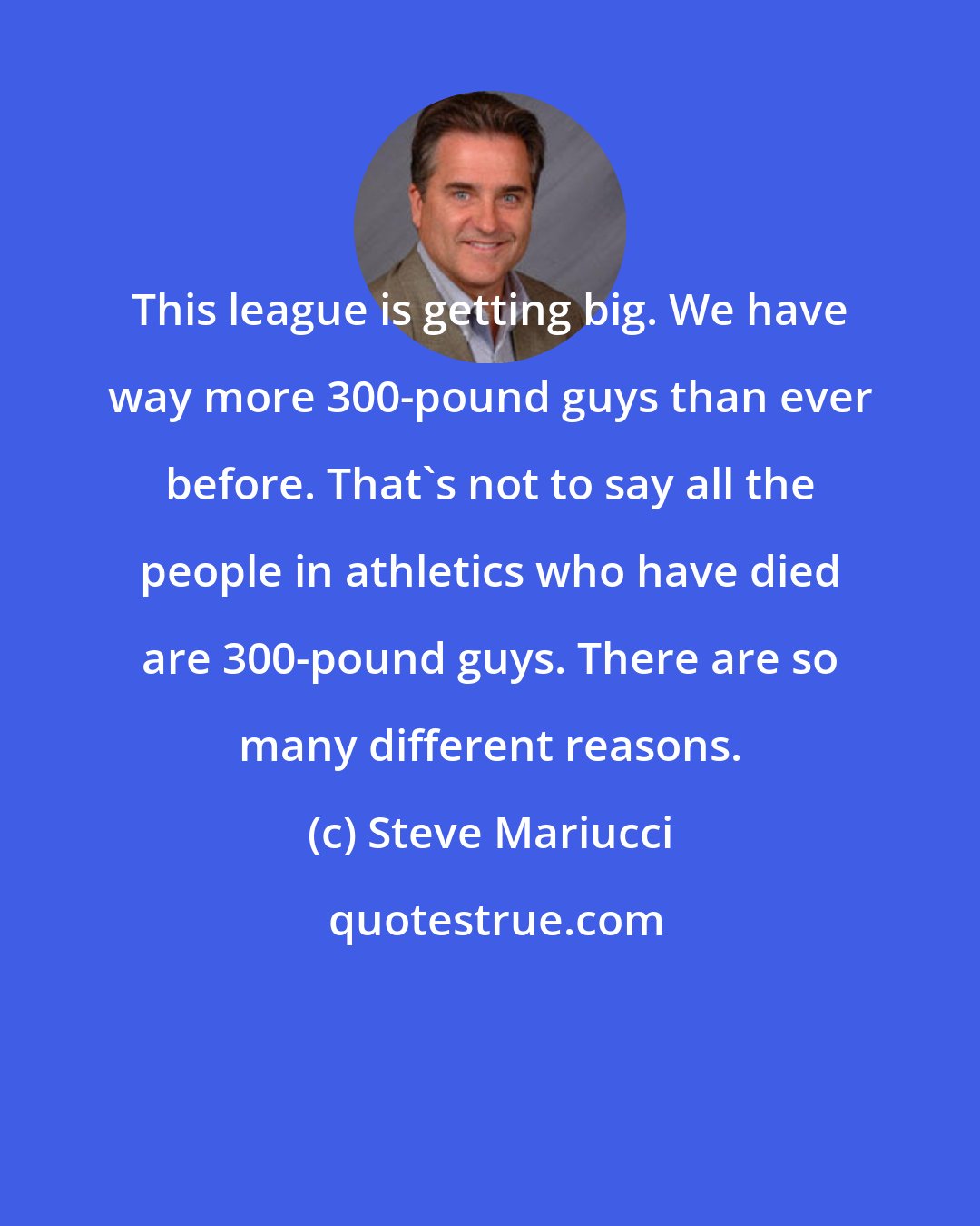 Steve Mariucci: This league is getting big. We have way more 300-pound guys than ever before. That's not to say all the people in athletics who have died are 300-pound guys. There are so many different reasons.