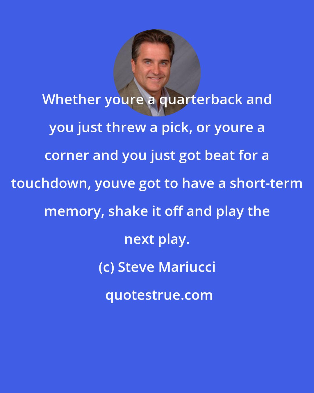 Steve Mariucci: Whether youre a quarterback and you just threw a pick, or youre a corner and you just got beat for a touchdown, youve got to have a short-term memory, shake it off and play the next play.