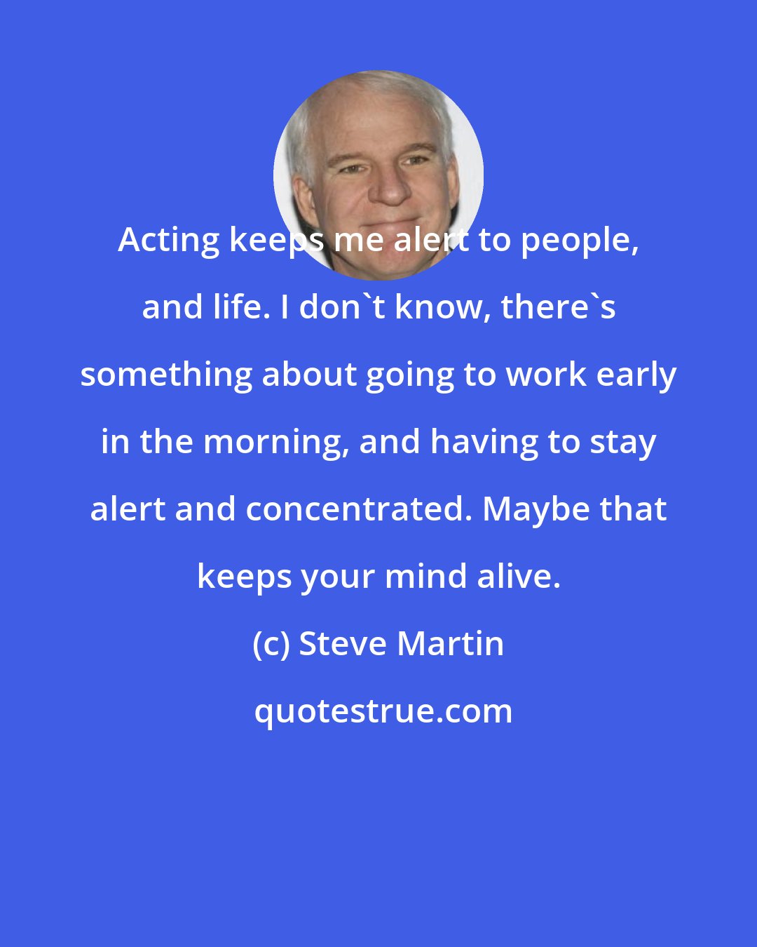 Steve Martin: Acting keeps me alert to people, and life. I don't know, there's something about going to work early in the morning, and having to stay alert and concentrated. Maybe that keeps your mind alive.