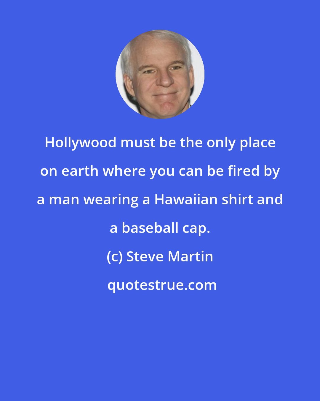 Steve Martin: Hollywood must be the only place on earth where you can be fired by a man wearing a Hawaiian shirt and a baseball cap.