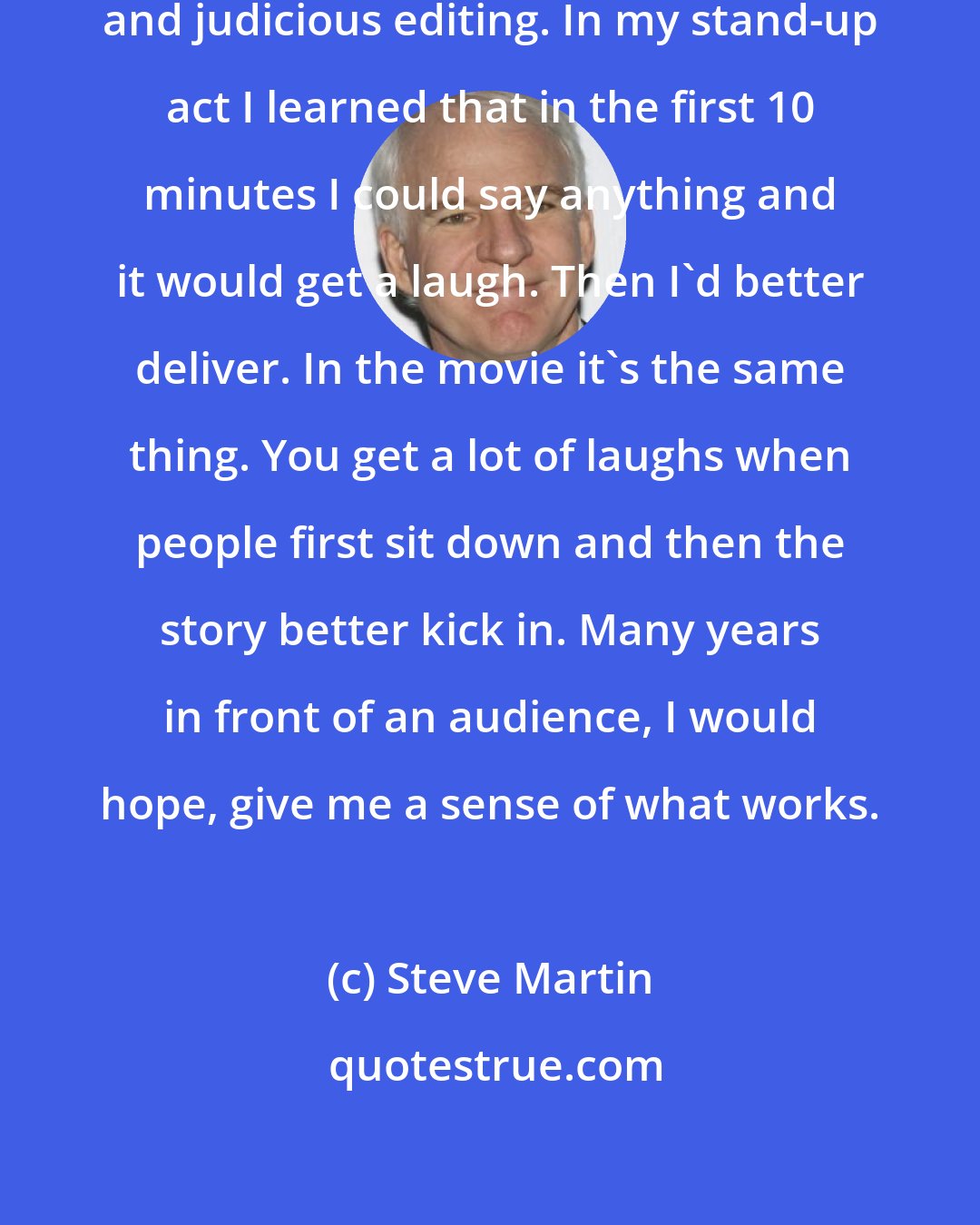 Steve Martin: Your only guidepost is your own instinct and judicious editing. In my stand-up act I learned that in the first 10 minutes I could say anything and it would get a laugh. Then I'd better deliver. In the movie it's the same thing. You get a lot of laughs when people first sit down and then the story better kick in. Many years in front of an audience, I would hope, give me a sense of what works.