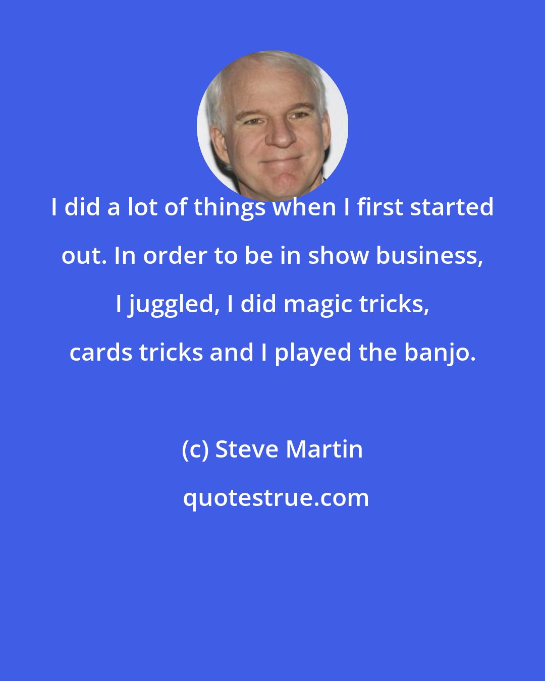 Steve Martin: I did a lot of things when I first started out. In order to be in show business, I juggled, I did magic tricks, cards tricks and I played the banjo.