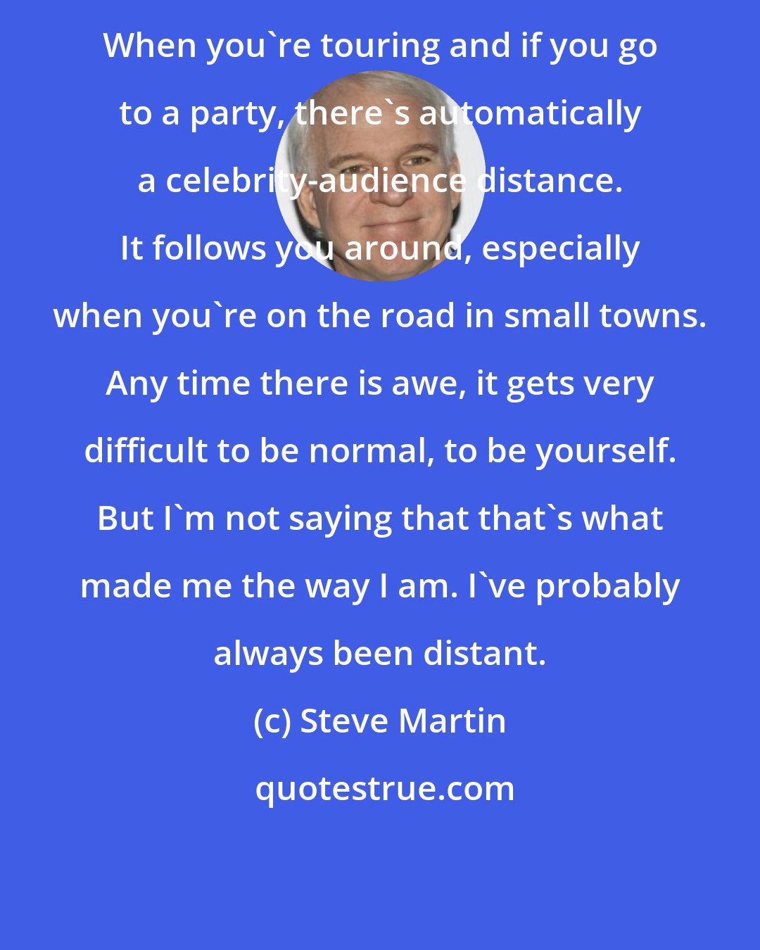 Steve Martin: When you're touring and if you go to a party, there's automatically a celebrity-audience distance. It follows you around, especially when you're on the road in small towns. Any time there is awe, it gets very difficult to be normal, to be yourself. But I'm not saying that that's what made me the way I am. I've probably always been distant.