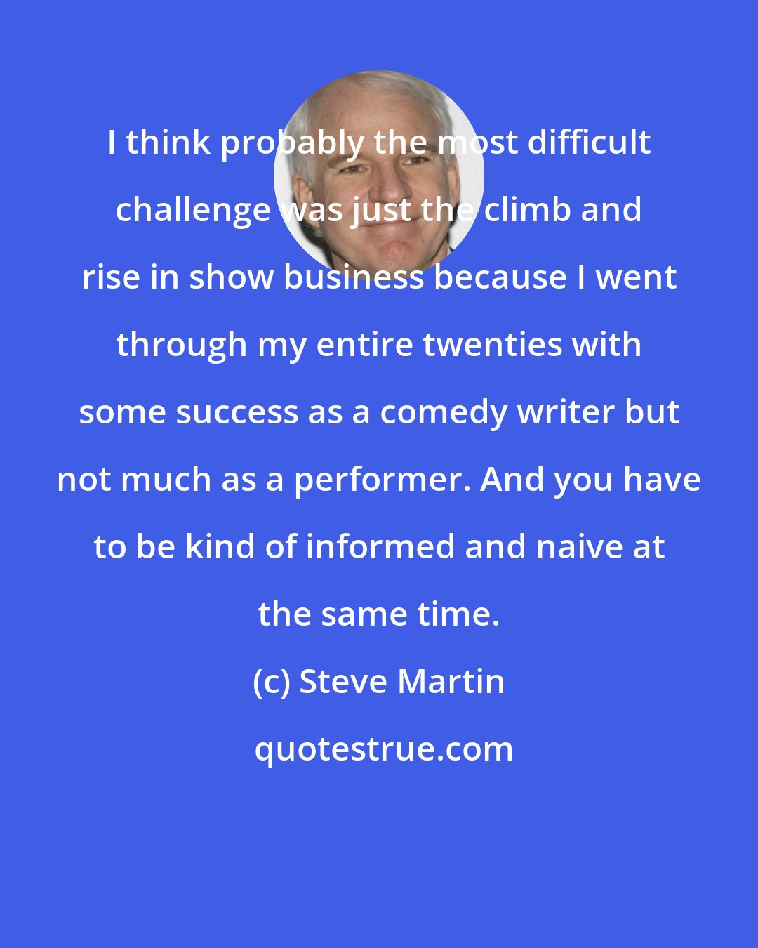 Steve Martin: I think probably the most difficult challenge was just the climb and rise in show business because I went through my entire twenties with some success as a comedy writer but not much as a performer. And you have to be kind of informed and naive at the same time.