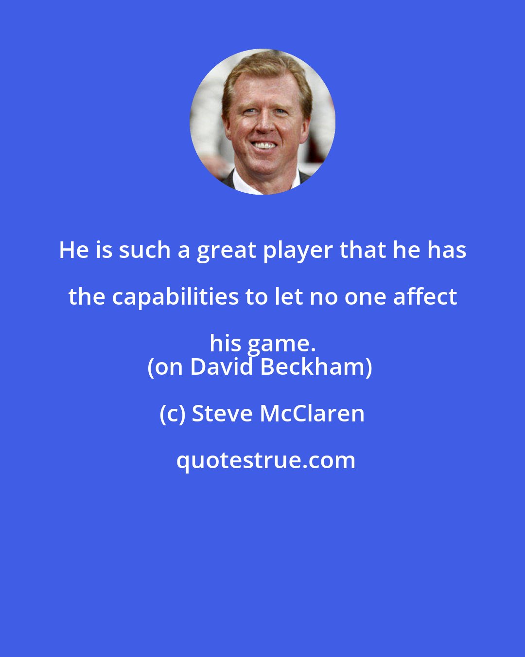 Steve McClaren: He is such a great player that he has the capabilities to let no one affect his game. 
(on David Beckham)