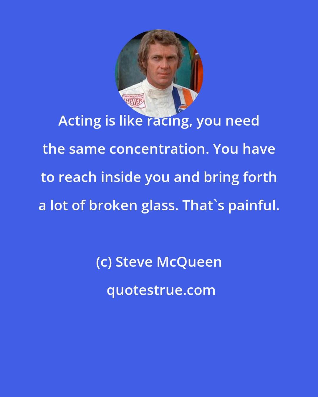 Steve McQueen: Acting is like racing, you need the same concentration. You have to reach inside you and bring forth a lot of broken glass. That's painful.