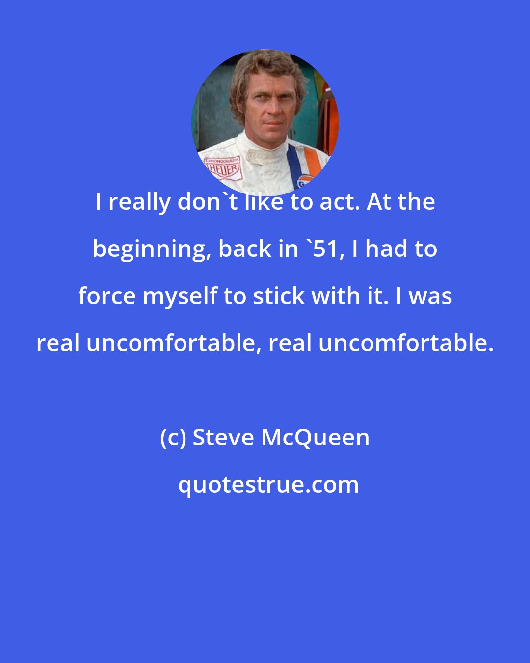 Steve McQueen: I really don't like to act. At the beginning, back in '51, I had to force myself to stick with it. I was real uncomfortable, real uncomfortable.