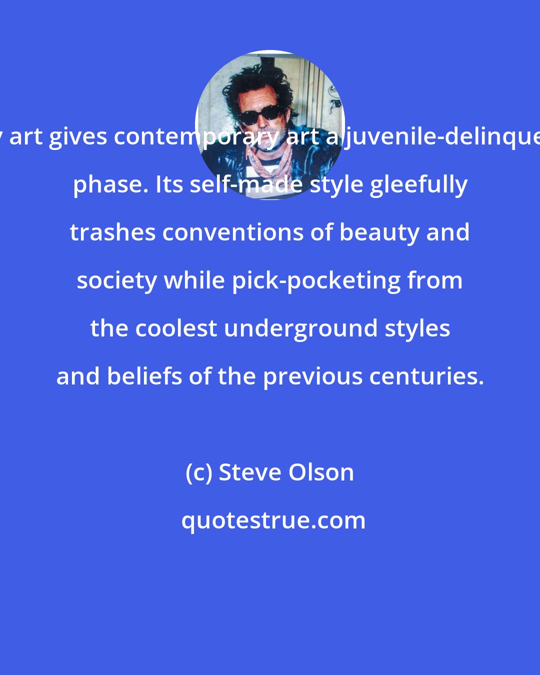 Steve Olson: My art gives contemporary art a juvenile-delinquent phase. Its self-made style gleefully trashes conventions of beauty and society while pick-pocketing from the coolest underground styles and beliefs of the previous centuries.
