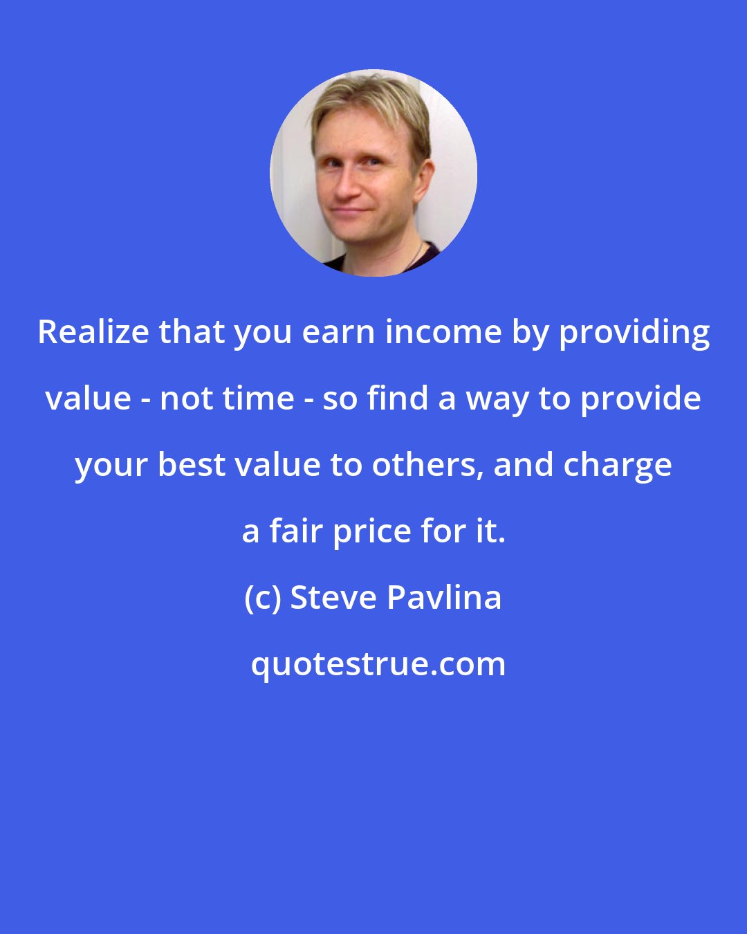 Steve Pavlina: Realize that you earn income by providing value - not time - so find a way to provide your best value to others, and charge a fair price for it.