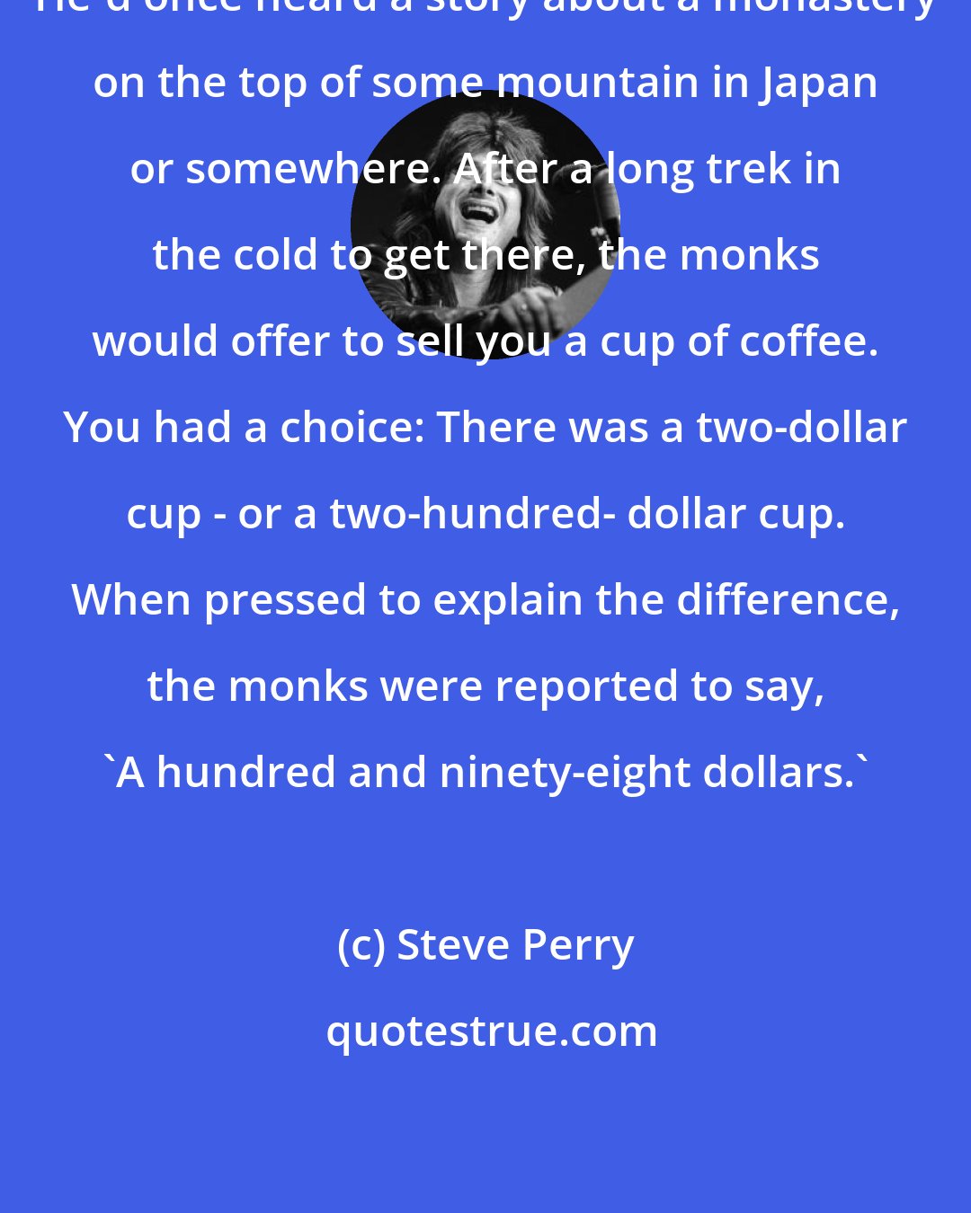 Steve Perry: He'd once heard a story about a monastery on the top of some mountain in Japan or somewhere. After a long trek in the cold to get there, the monks would offer to sell you a cup of coffee. You had a choice: There was a two-dollar cup - or a two-hundred- dollar cup. When pressed to explain the difference, the monks were reported to say, 'A hundred and ninety-eight dollars.'