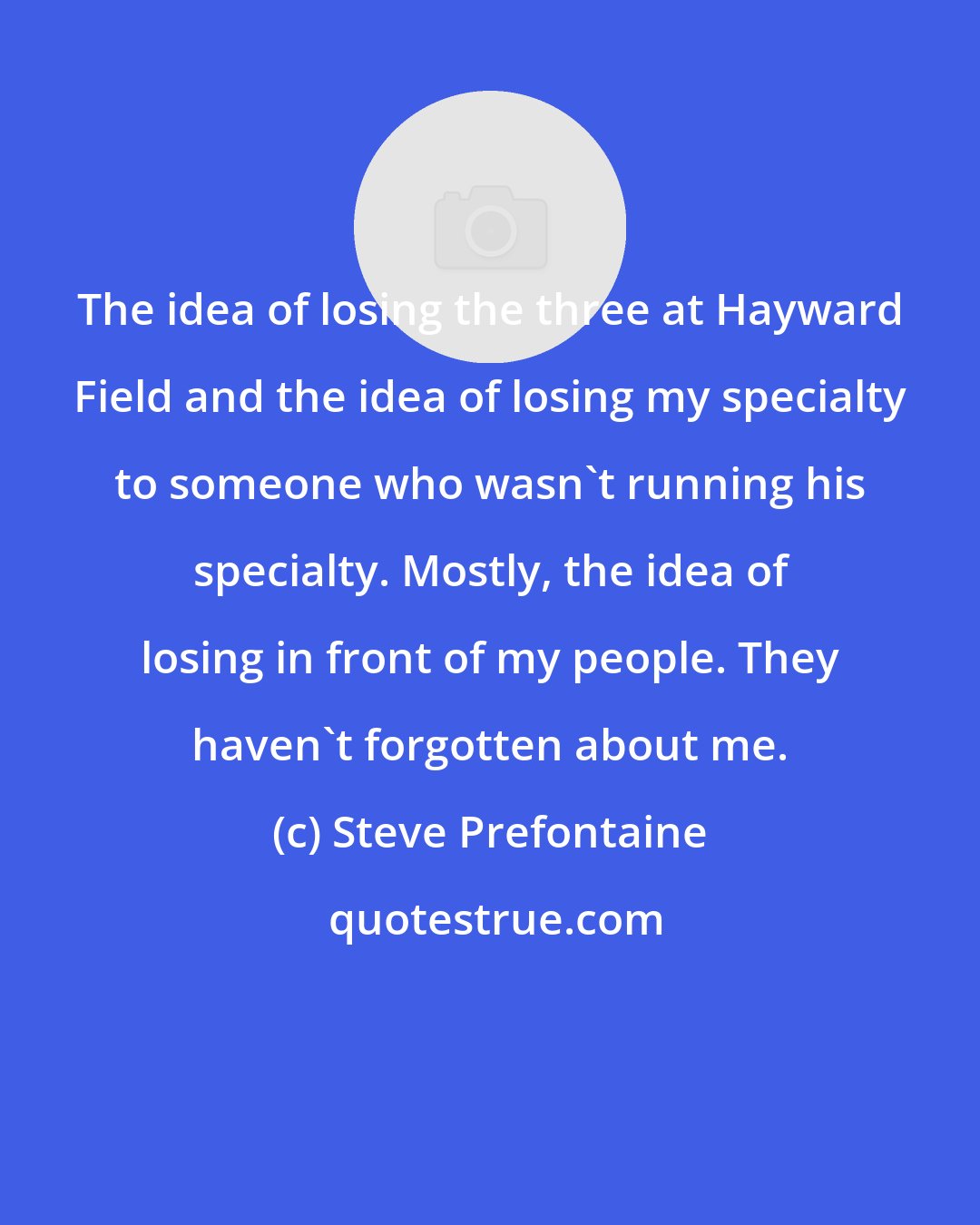 Steve Prefontaine: The idea of losing the three at Hayward Field and the idea of losing my specialty to someone who wasn't running his specialty. Mostly, the idea of losing in front of my people. They haven't forgotten about me.